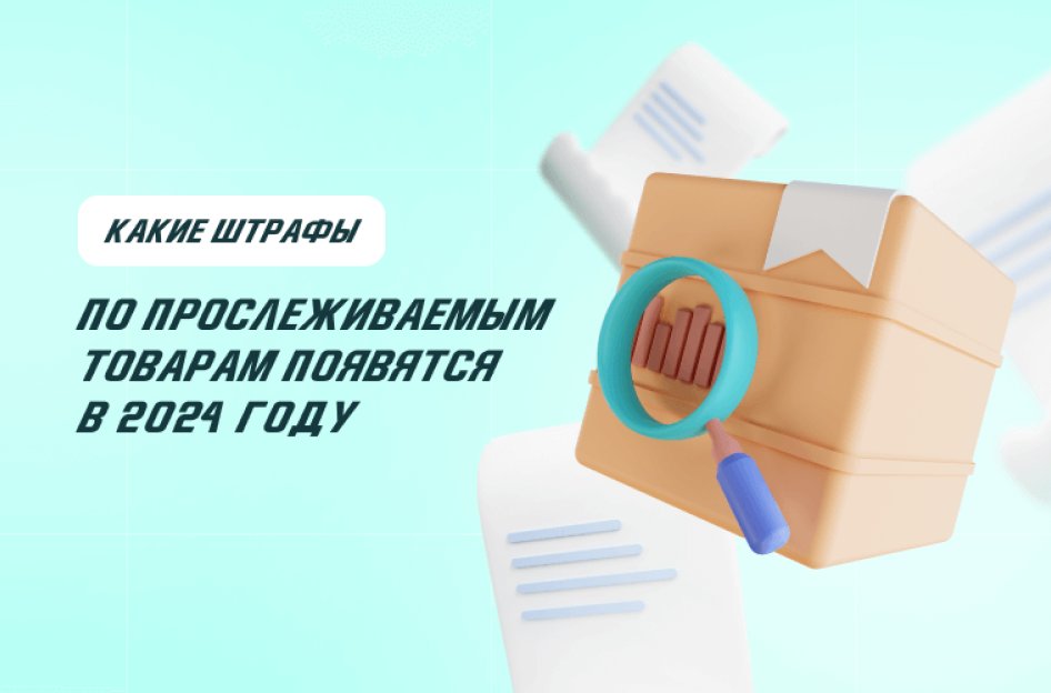 Какие штрафы по прослеживаемым товарам появятся в 2024 году